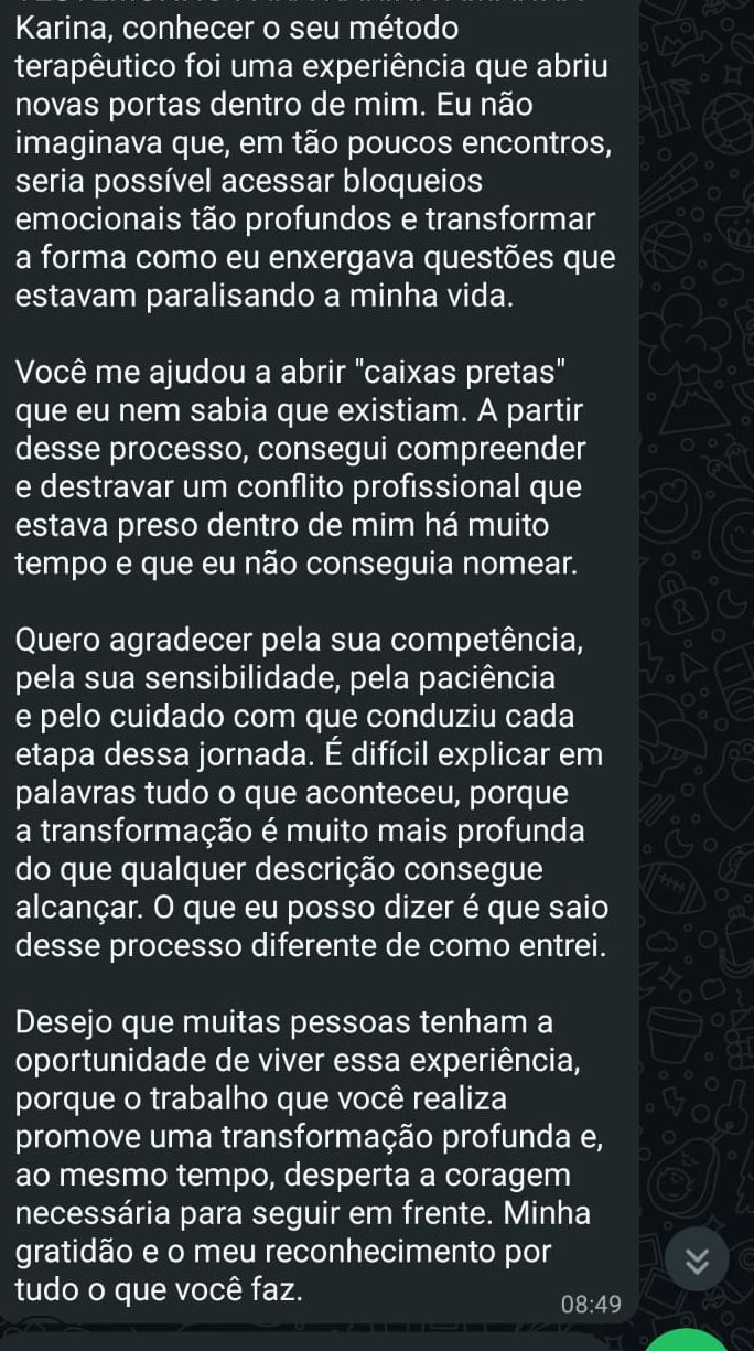 Depoimento: Conhecer o seu método terapêutico foi uma experiência que abriu novas portas dentro de mim. Eu não imaginava que, em tão poucos encontros, seria possível acessar bloqueios emocionais tão profundos e transformar a forma como eu enxergava questões que estavam paralisando a minha vida. Você me ajudou a abrir "caixas pretas" que eu nem sabia que existiam. Consegui destravar um conflito profissional que estava preso dentro de mim há muito tempo. Saio desse processo diferente de como entrei.