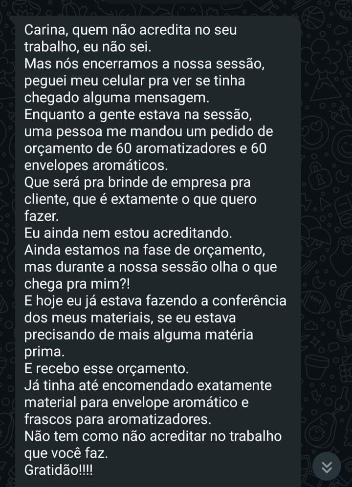 Depoimento: Carina, quem não acredita no seu trabalho, eu não sei. Durante a nossa sessão, uma pessoa me mandou um pedido de orçamento exatamente do que eu queria fazer, bem na hora em que eu estava conferindo se precisava de mais matéria-prima. Não tem como não acreditar no trabalho que você faz. Gratidão!