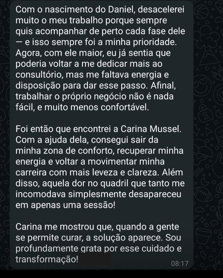 Depoimento: Com o nascimento do meu filho, desacelerei muito o meu trabalho. Depois, já sentia que poderia voltar a me dedicar mais ao consultório, mas me faltava energia e disposição. Com a ajuda da Carina, consegui sair da minha zona de conforto, recuperar minha energia e voltar a movimentar minha carreira com mais leveza e clareza. Além disso, aquela dor no quadril que tanto me incomodava simplesmente desapareceu em apenas uma sessão!