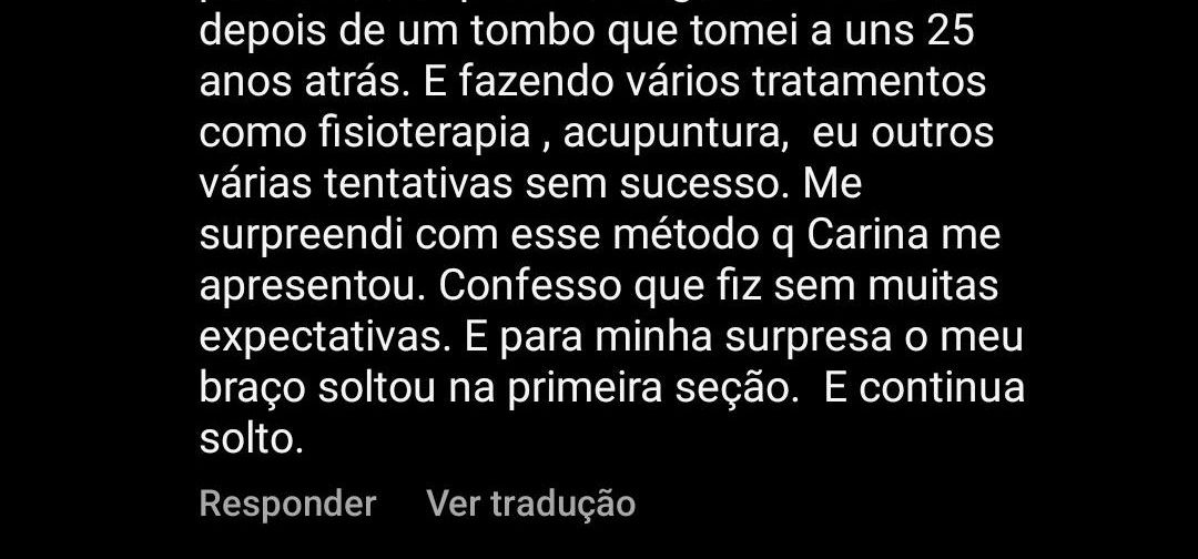 Depoimento: Eu recomendo demais... fiz uma sessão até agora e consegui soltar o meu braço, que parecia estar preso de alguma maneira depois de um tombo que tomei há uns 25 anos. Já tinha feito vários tratamentos, como fisioterapia e acupuntura, sem sucesso. Me surpreendi com esse método que a Carina me apresentou. Confesso que fiz sem muitas expectativas, e para minha surpresa o meu braço soltou na primeira sessão. E continua solto.